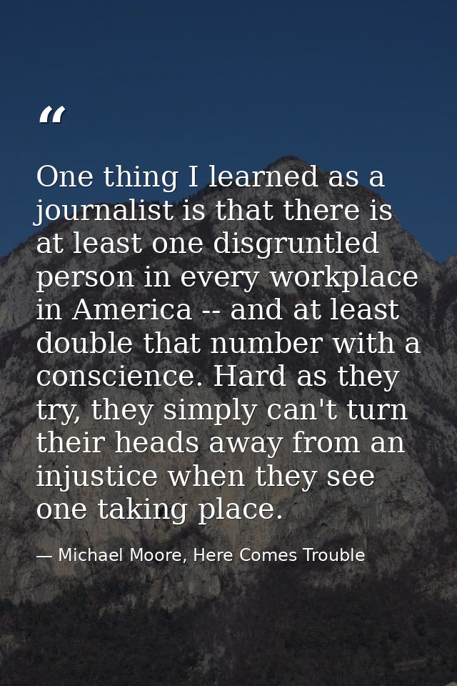 One thing I learned as a journalist is that there is at least one disgruntled person in every workplace in America -- an — Michael Moore, Here Comes Trouble