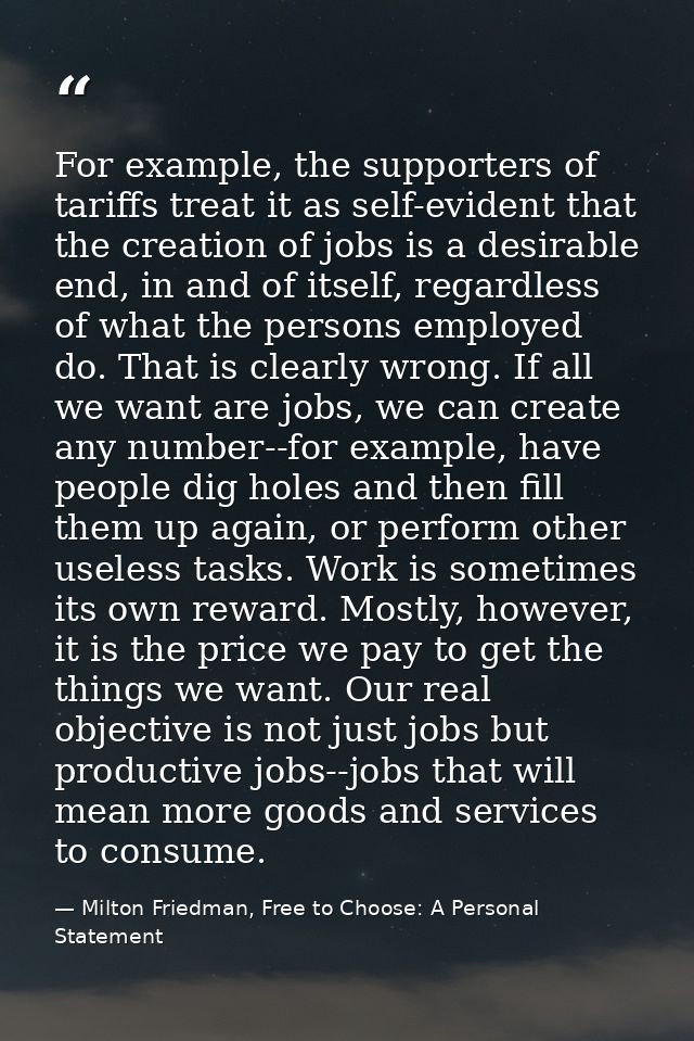 For example, the supporters of tariffs treat it as self-evident that the creation of jobs is a desirable end, in and of  — Milton Friedman, Free to Choose: A Personal Statement
