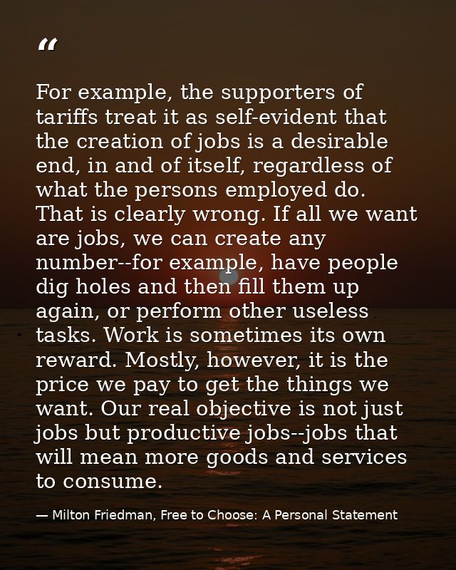 For example, the supporters of tariffs treat it as self-evident that the creation of jobs is a desirable end, in and of  — Milton Friedman, Free to Choose: A Personal Statement