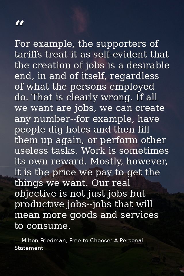 For example, the supporters of tariffs treat it as self-evident that the creation of jobs is a desirable end, in and of  — Milton Friedman, Free to Choose: A Personal Statement