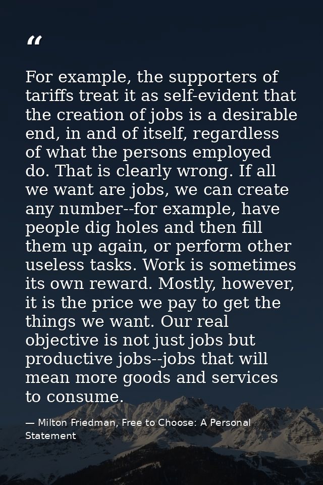 For example, the supporters of tariffs treat it as self-evident that the creation of jobs is a desirable end, in and of  — Milton Friedman, Free to Choose: A Personal Statement