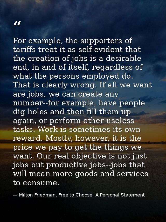 For example, the supporters of tariffs treat it as self-evident that the creation of jobs is a desirable end, in and of  — Milton Friedman, Free to Choose: A Personal Statement