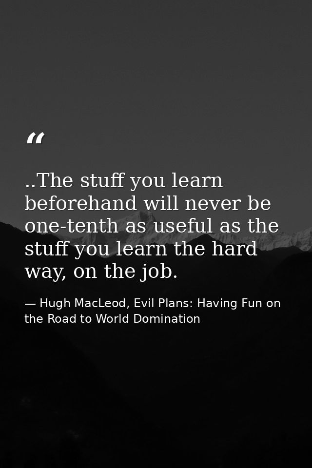 ..The stuff you learn beforehand will never be one-tenth as useful as the stuff you learn the hard way, on the job. — Hugh MacLeod, Evil Plans: Having Fun on the Road to World Domination