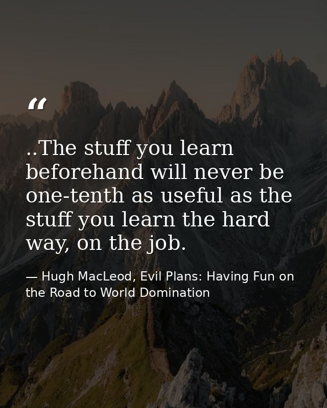 ..The stuff you learn beforehand will never be one-tenth as useful as the stuff you learn the hard way, on the job. — Hugh MacLeod, Evil Plans: Having Fun on the Road to World Domination