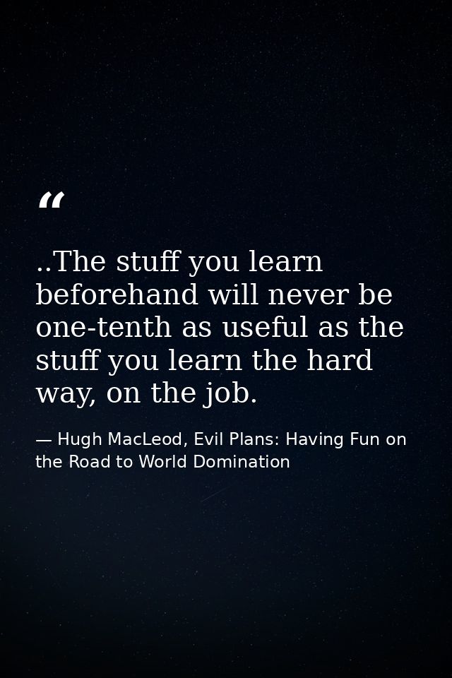 ..The stuff you learn beforehand will never be one-tenth as useful as the stuff you learn the hard way, on the job. — Hugh MacLeod, Evil Plans: Having Fun on the Road to World Domination