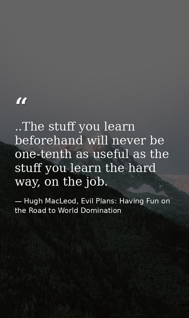 ..The stuff you learn beforehand will never be one-tenth as useful as the stuff you learn the hard way, on the job. — Hugh MacLeod, Evil Plans: Having Fun on the Road to World Domination