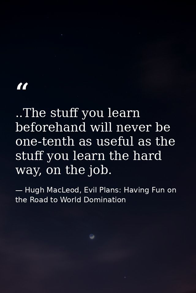 ..The stuff you learn beforehand will never be one-tenth as useful as the stuff you learn the hard way, on the job. — Hugh MacLeod, Evil Plans: Having Fun on the Road to World Domination