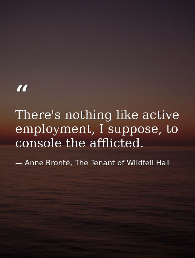 There's nothing like active employment, I suppose, to console the afflicted. — Anne Brontë, The Tenant of Wildfell Hall