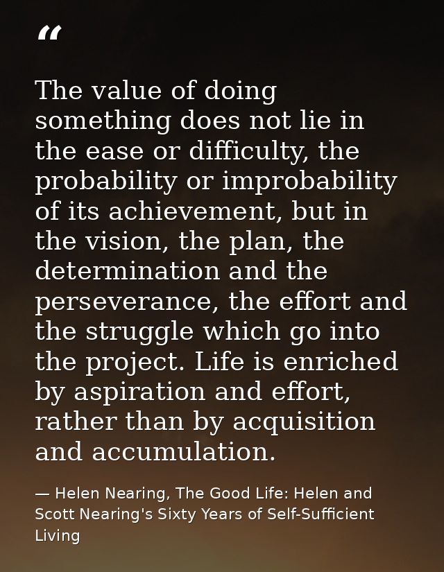 The value of doing something does not lie in the ease or difficulty, the probability or improbability of its achievement — Helen Nearing, The Good Life: Helen and Scott Nearing's Sixty Years of Self-Sufficient Living