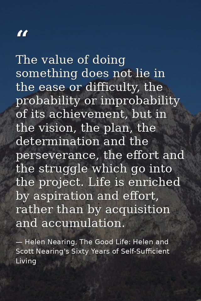 The value of doing something does not lie in the ease or difficulty, the probability or improbability of its achievement — Helen Nearing, The Good Life: Helen and Scott Nearing's Sixty Years of Self-Sufficient Living