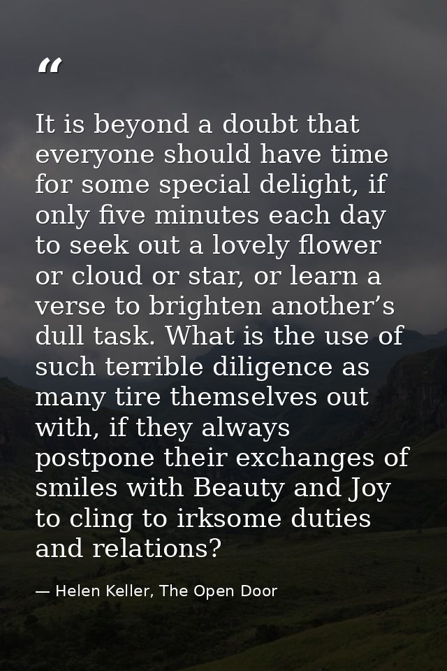 It is beyond a doubt that everyone should have time for some special delight, if only five minutes each day to seek out  — Helen Keller, The Open Door