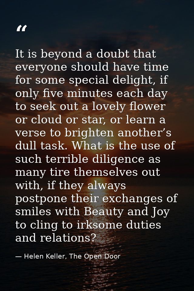 It is beyond a doubt that everyone should have time for some special delight, if only five minutes each day to seek out  — Helen Keller, The Open Door