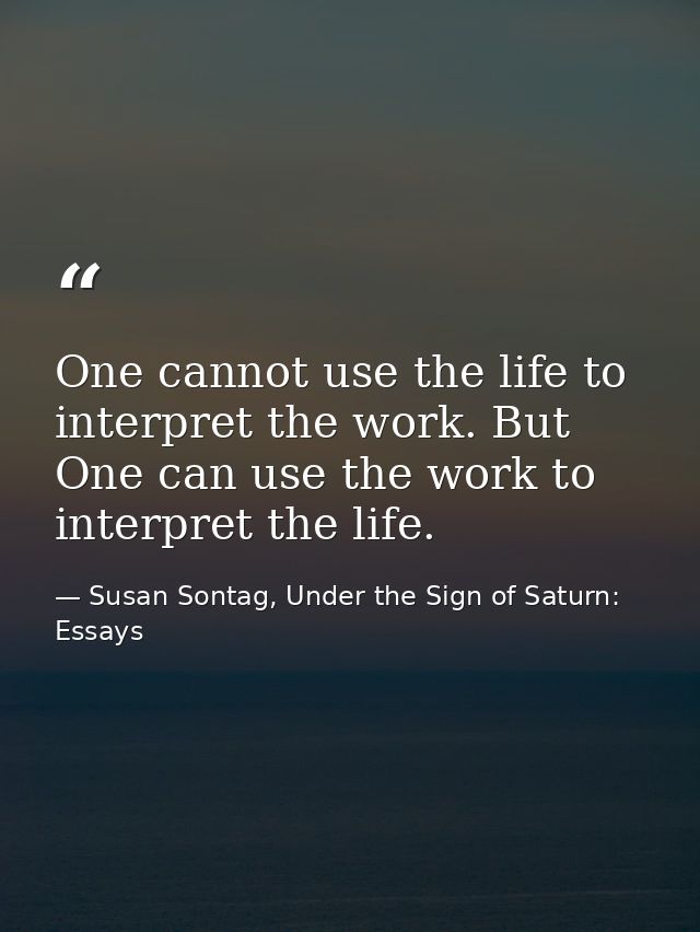One cannot use the life to interpret the work. But One can use the work to interpret the life. — Susan Sontag, Under the Sign of Saturn: Essays
