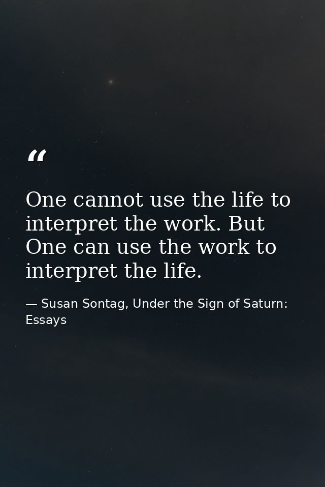 One cannot use the life to interpret the work. But One can use the work to interpret the life. — Susan Sontag, Under the Sign of Saturn: Essays