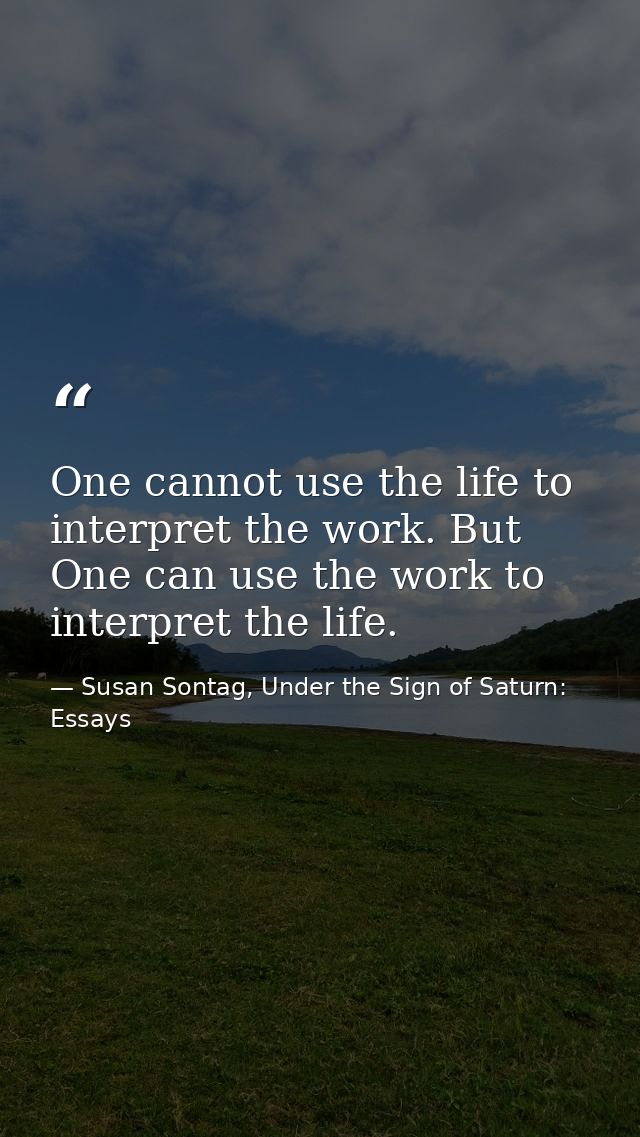 One cannot use the life to interpret the work. But One can use the work to interpret the life. — Susan Sontag, Under the Sign of Saturn: Essays