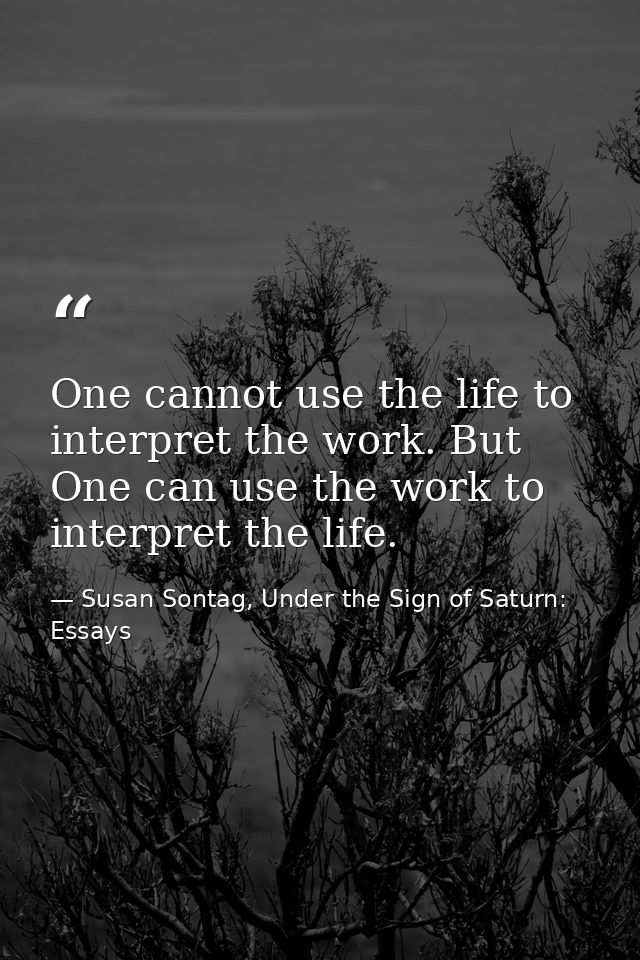 One cannot use the life to interpret the work. But One can use the work to interpret the life. — Susan Sontag, Under the Sign of Saturn: Essays