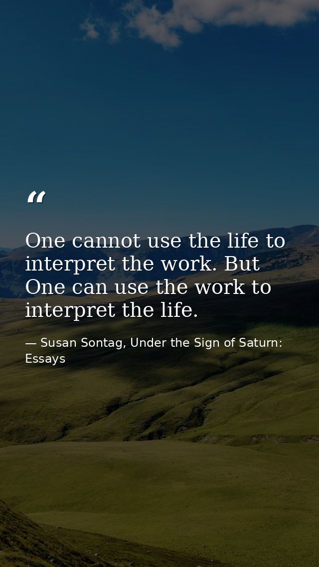 One cannot use the life to interpret the work. But One can use the work to interpret the life. — Susan Sontag, Under the Sign of Saturn: Essays