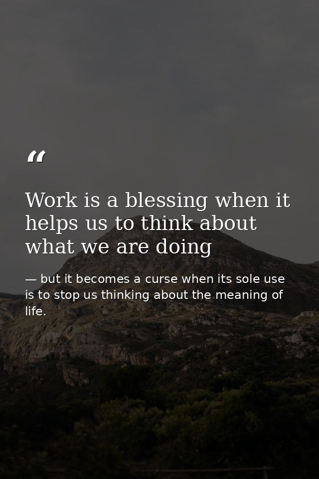 Work is a blessing when it helps us to think about what we are doing — but it becomes a curse when its sole use is to stop us thinking about the meaning of life.
