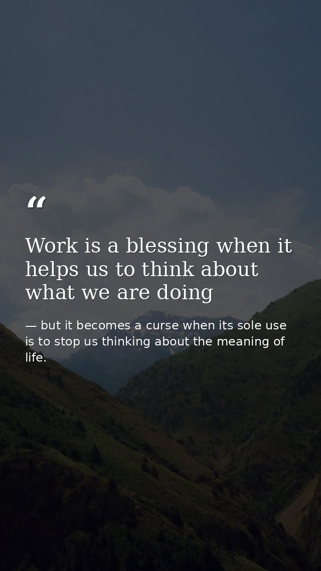 Work is a blessing when it helps us to think about what we are doing — but it becomes a curse when its sole use is to stop us thinking about the meaning of life.
