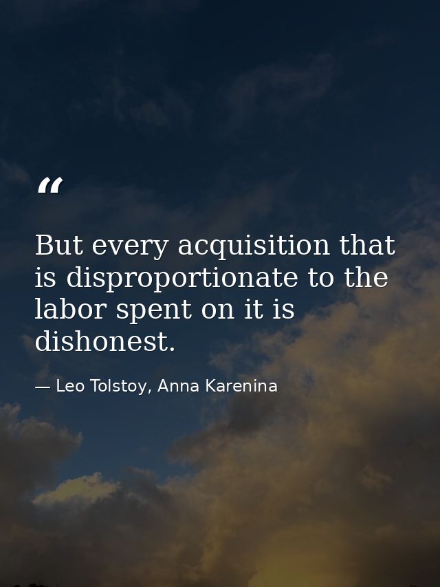 But every acquisition that is disproportionate to the labor spent on it is dishonest. — Leo Tolstoy, Anna Karenina