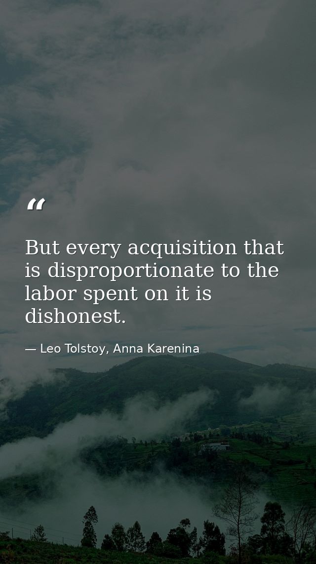 But every acquisition that is disproportionate to the labor spent on it is dishonest. — Leo Tolstoy, Anna Karenina
