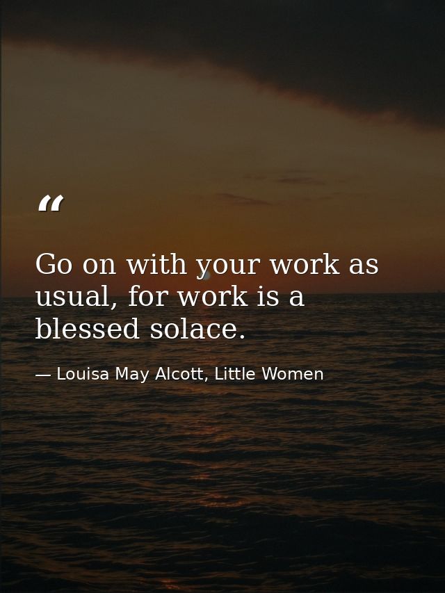 Go on with your work as usual, for work is a blessed solace. — Louisa May Alcott, Little Women