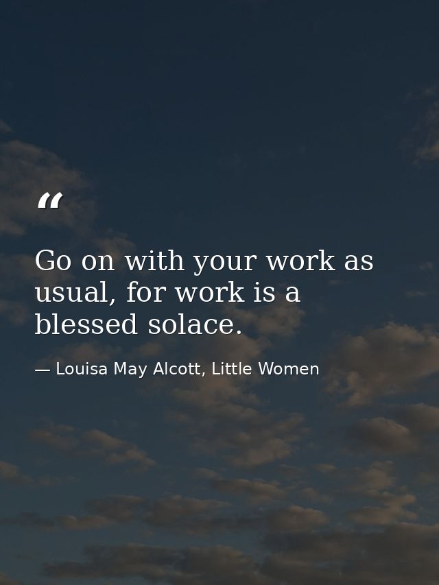 Go on with your work as usual, for work is a blessed solace. — Louisa May Alcott, Little Women