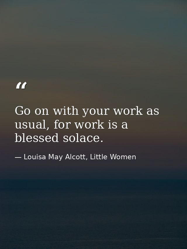 Go on with your work as usual, for work is a blessed solace. — Louisa May Alcott, Little Women
