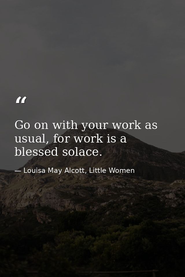 Go on with your work as usual, for work is a blessed solace. — Louisa May Alcott, Little Women