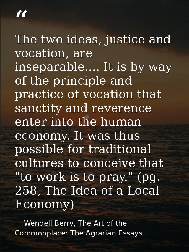 The two ideas, justice and vocation, are inseparable.... It is by way of the principle and practice of vocation that san — Wendell Berry, The Art of the Commonplace: The Agrarian Essays