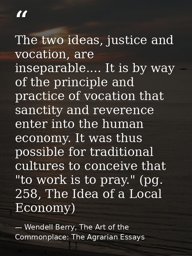 The two ideas, justice and vocation, are inseparable.... It is by way of the principle and practice of vocation that san — Wendell Berry, The Art of the Commonplace: The Agrarian Essays