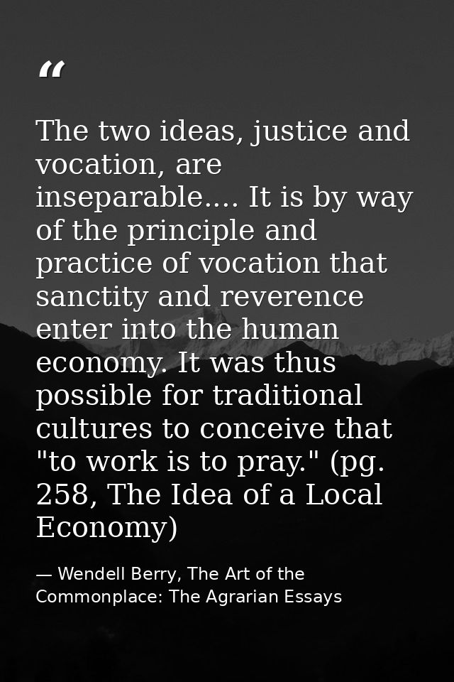 The two ideas, justice and vocation, are inseparable.... It is by way of the principle and practice of vocation that san — Wendell Berry, The Art of the Commonplace: The Agrarian Essays