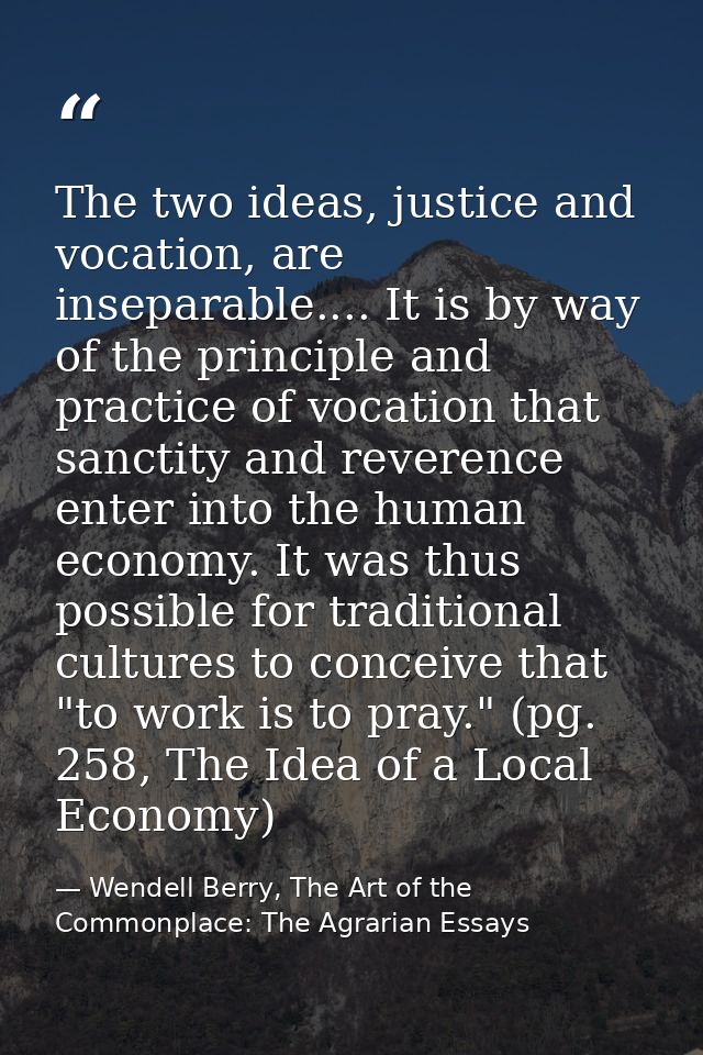 The two ideas, justice and vocation, are inseparable.... It is by way of the principle and practice of vocation that san — Wendell Berry, The Art of the Commonplace: The Agrarian Essays