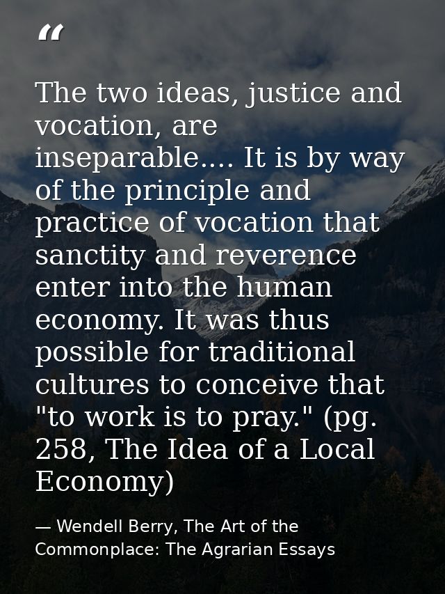 The two ideas, justice and vocation, are inseparable.... It is by way of the principle and practice of vocation that san — Wendell Berry, The Art of the Commonplace: The Agrarian Essays