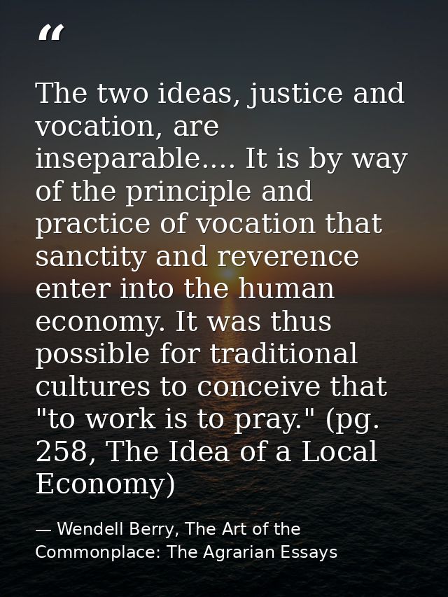 The two ideas, justice and vocation, are inseparable.... It is by way of the principle and practice of vocation that san — Wendell Berry, The Art of the Commonplace: The Agrarian Essays