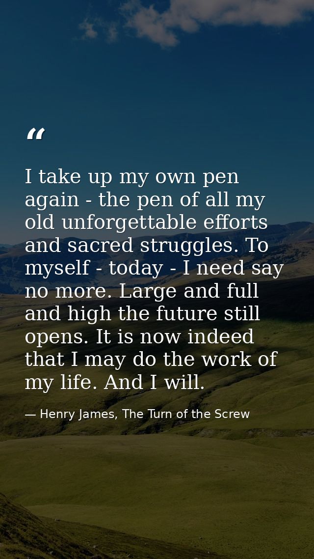 I take up my own pen again - the pen of all my old unforgettable efforts and sacred struggles. To myself - today - I nee — Henry James, The Turn of the Screw