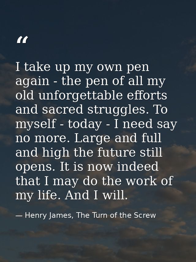 I take up my own pen again - the pen of all my old unforgettable efforts and sacred struggles. To myself - today - I nee — Henry James, The Turn of the Screw