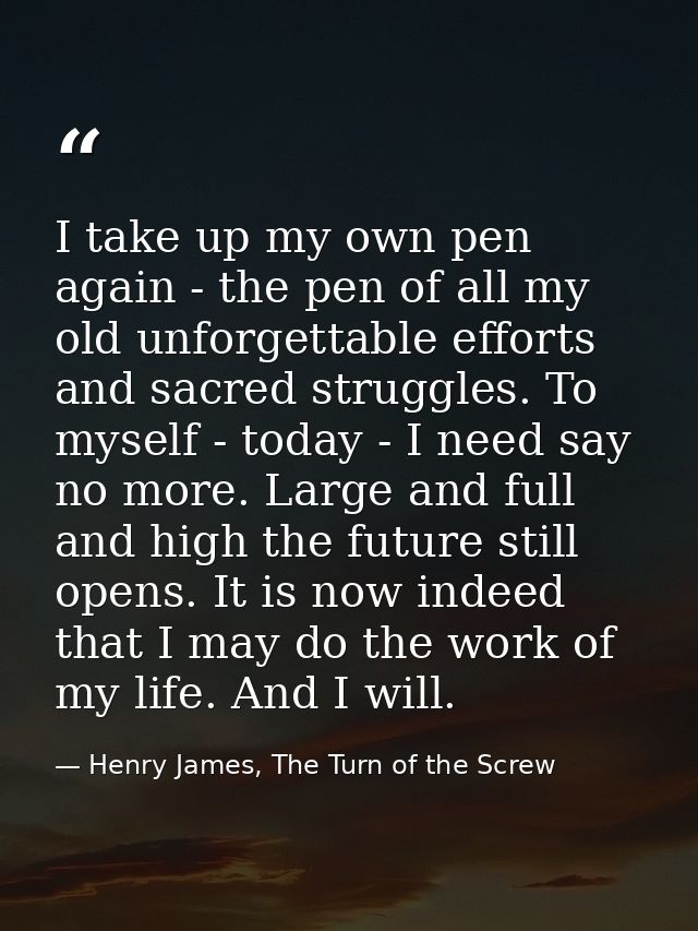 I take up my own pen again - the pen of all my old unforgettable efforts and sacred struggles. To myself - today - I nee — Henry James, The Turn of the Screw
