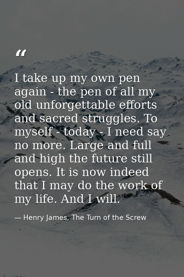 I take up my own pen again - the pen of all my old unforgettable efforts and sacred struggles. To myself - today - I nee — Henry James, The Turn of the Screw