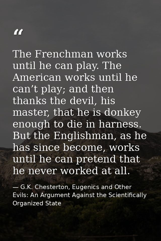 The Frenchman works until he can play. The American works until he can’t play; and then thanks the devil, his master, th — G.K. Chesterton, Eugenics and Other Evils: An Argument Against the Scientifically Organized State
