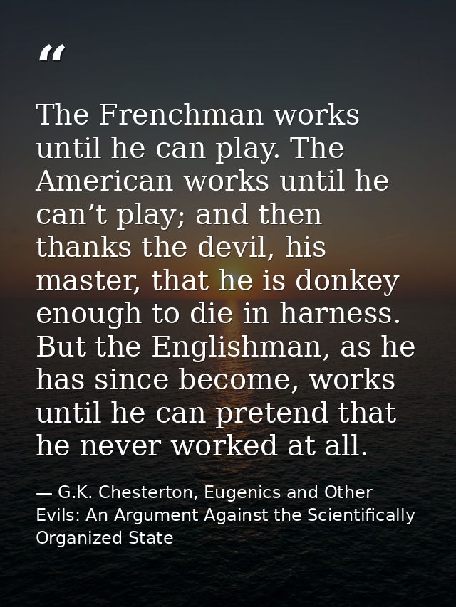 The Frenchman works until he can play. The American works until he can’t play; and then thanks the devil, his master, th — G.K. Chesterton, Eugenics and Other Evils: An Argument Against the Scientifically Organized State