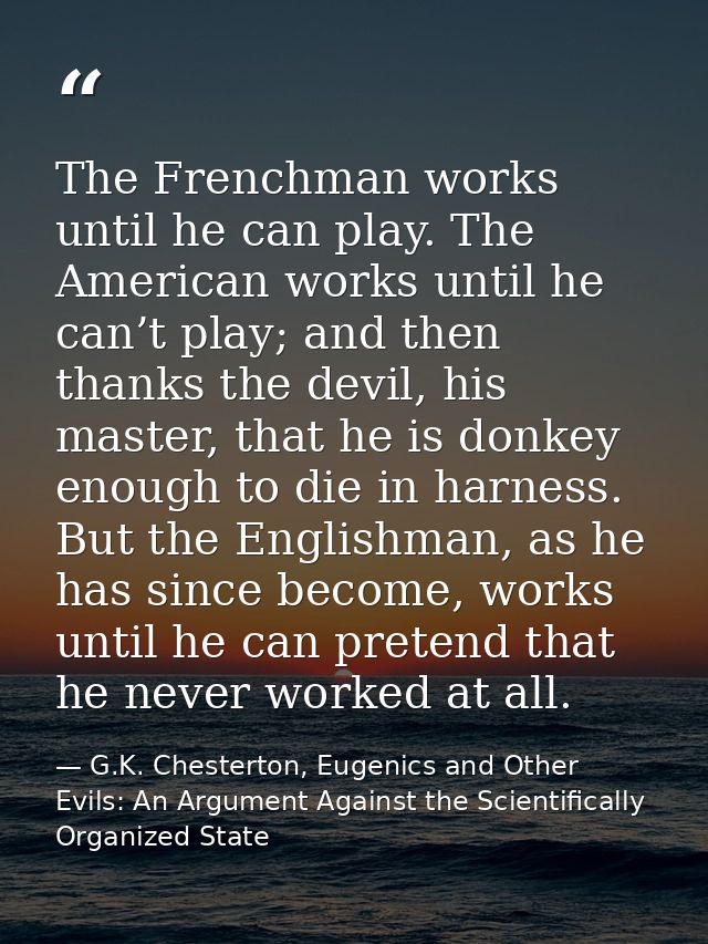 The Frenchman works until he can play. The American works until he can’t play; and then thanks the devil, his master, th — G.K. Chesterton, Eugenics and Other Evils: An Argument Against the Scientifically Organized State