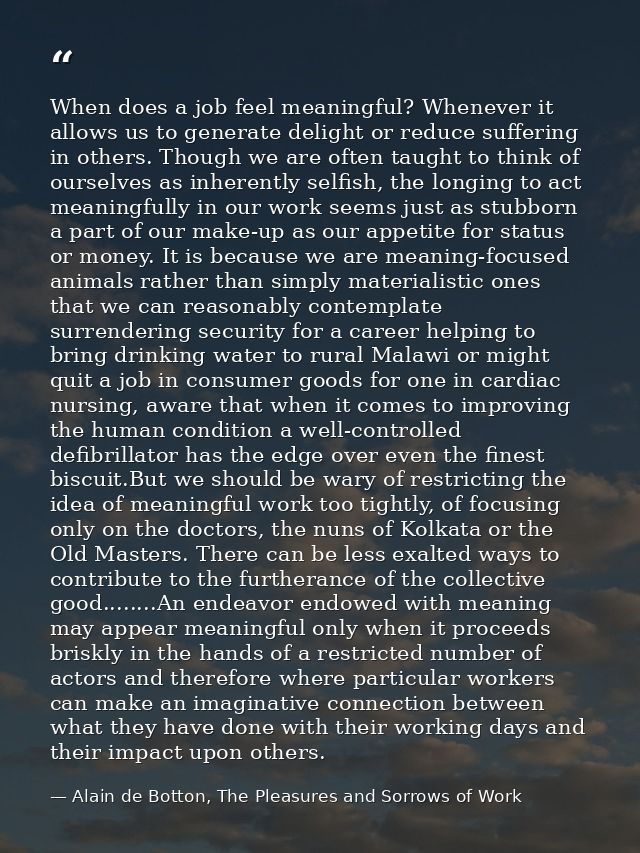 When does a job feel meaningful? Whenever it allows us to generate delight or reduce suffering in others. Though we are  — Alain de Botton, The Pleasures and Sorrows of Work