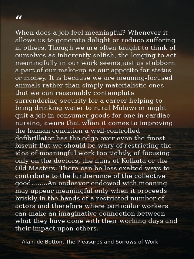 When does a job feel meaningful? Whenever it allows us to generate delight or reduce suffering in others. Though we are  — Alain de Botton, The Pleasures and Sorrows of Work