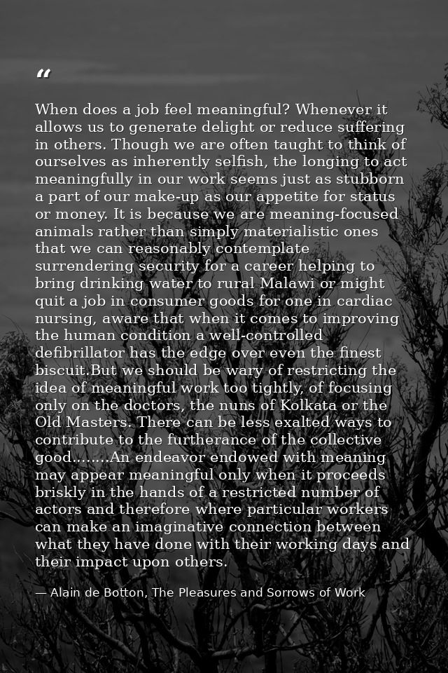 When does a job feel meaningful? Whenever it allows us to generate delight or reduce suffering in others. Though we are  — Alain de Botton, The Pleasures and Sorrows of Work
