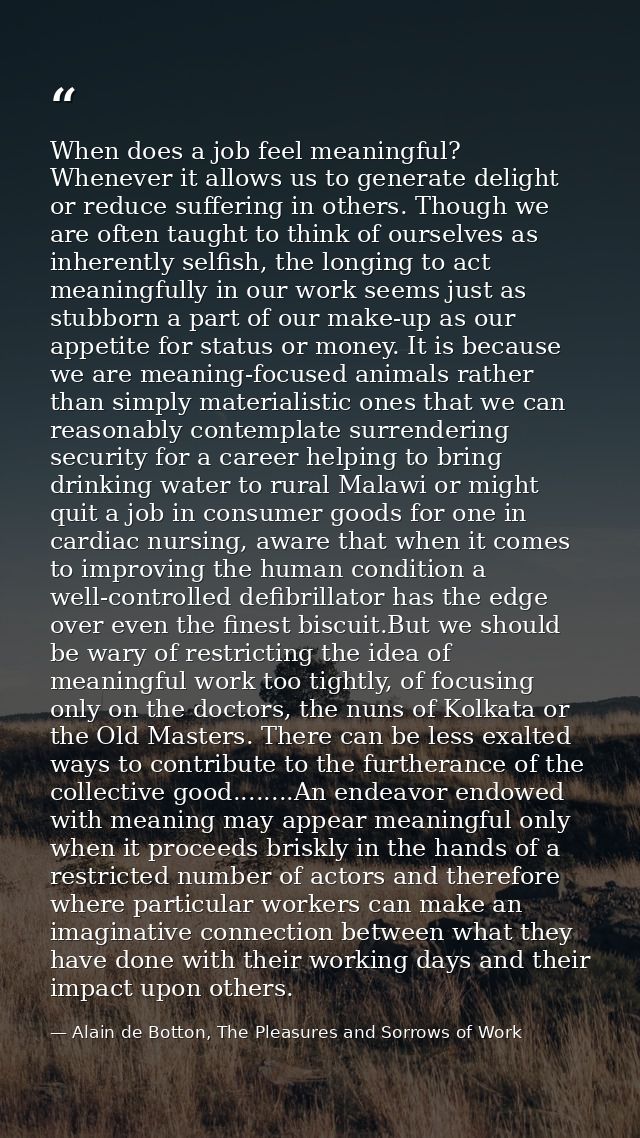 When does a job feel meaningful? Whenever it allows us to generate delight or reduce suffering in others. Though we are  — Alain de Botton, The Pleasures and Sorrows of Work