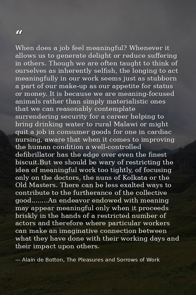 When does a job feel meaningful? Whenever it allows us to generate delight or reduce suffering in others. Though we are  — Alain de Botton, The Pleasures and Sorrows of Work