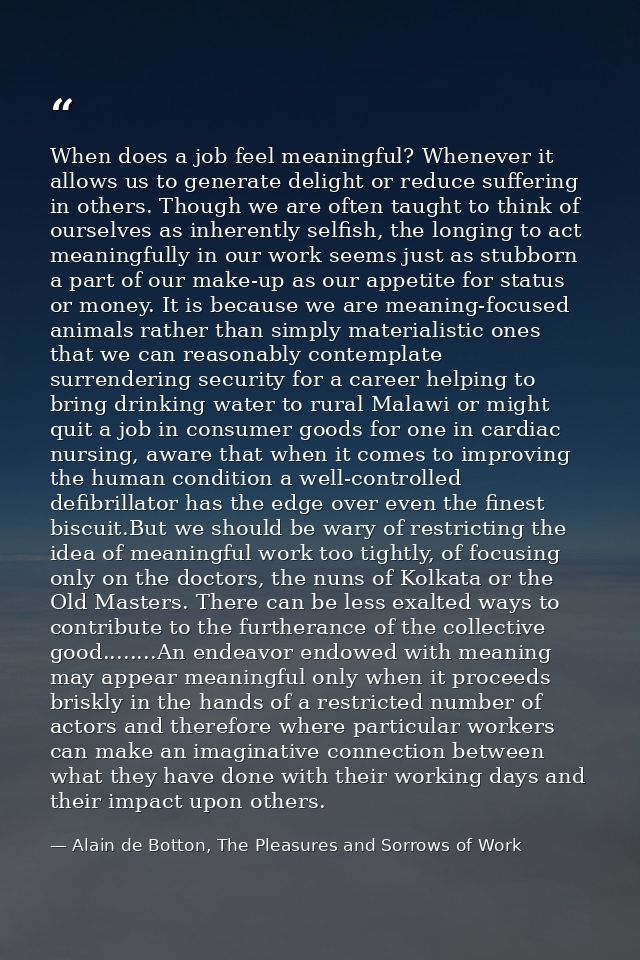 When does a job feel meaningful? Whenever it allows us to generate delight or reduce suffering in others. Though we are  — Alain de Botton, The Pleasures and Sorrows of Work