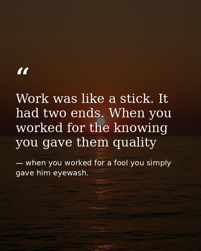 Work was like a stick. It had two ends. When you worked for the knowing you gave them quality — when you worked for a fool you simply gave him eyewash.