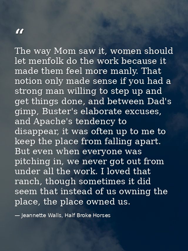 The way Mom saw it, women should let menfolk do the work because it made them feel more manly. That notion only made sen — Jeannette Walls, Half Broke Horses